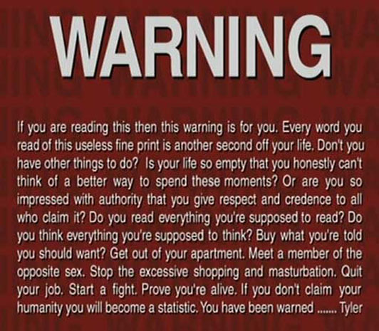 If you are reading this then this warning is for you. Every word you read of this useless fine print is another second off your life. Don't you have other things to do? Is your life so empty that you honestly can't think of a better way to spend these moments? Or are you so impressed with authority that you give respect and credence to all who claim it? Do you read everything you're supposed to read? Do you think everything you're supposed to think? Buy what you're told you should want? Get out of your apartment. Meet a member of the opposite sex. Stop the excessive shopping and masturbation. Quit your job. Start a fight. Prove you're alive. If you don't claim your humanity you will become a statistic. You have been warned ... 
